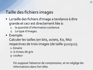 • La taille des fichiers d'image a tendance à être
grande et ceci est directement liée à:
1. la quantité d’information contenue
2. Le type d’images.
• Exemple:
Calculer les tailles (en bits, octets, Ko, Mo)
respectives de trois images (de taille 512x512);
1- binaire
2- à niveau de gris
3- couleur
On suppose l'absence de compression, et on néglige les
informations dans l'en-tête.
Taille des fichiers images
43
 