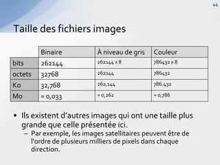 • Ils existent d’autres images qui ont une taille plus
grande que celle présentée ici.
– Par exemple, les images satellitaires peuvent être de
l'ordre de plusieurs milliers de pixels dans chaque
direction.
Taille des fichiers images
44
Binaire À niveau de gris Couleur
bits 262144 262144 x 8 786432 x 8
octets 32768 262144 786432
Ko 32,768 262,144 786.432
Mo ≈ 0,033 ≈ 0,262 ≈ 0,786
 