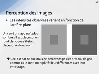 • Les intensités observées varient en fonction de
l'arrière-plan:
Perception des images
46
Un carré gris apparaît plus
sombre s'il est placé sur un
fond blanc que s'il était
placé sur un fond noir.
 Ceci est par ce que nous ne percevons pas les niveaux de gris
comme ils le sont, mais plutôt leur différences avec leur
entourage.
 