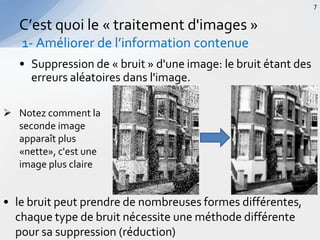 • Suppression de « bruit » d'une image: le bruit étant des
erreurs aléatoires dans l'image.
C’est quoi le « traitement d'images »
1- Améliorer de l’information contenue
7
 Notez comment la
seconde image
apparaît plus
«nette», c'est une
image plus claire
• le bruit peut prendre de nombreuses formes différentes,
chaque type de bruit nécessite une méthode différente
pour sa suppression (réduction)
 