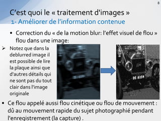 • Correction du « de la motion blur: l’effet visuel de flou »
flou dans une image:
C’est quoi le « traitement d'images »
1- Améliorer de l’information contenue
8
 Notez que dans la
deblurred image il
est possible de lire
la plaque ainsi que
d'autres détails qui
ne sont pas du tout
clair dans l'image
originale
• Ce flou appelé aussi flou cinétique ou flou de mouvement :
dû au mouvement rapide du sujet photographié pendant
l'enregistrement (la capture) .
 