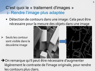 • Détection de contours dans une image: Cela peut être
nécessaire pour la mesure des objets dans une image
C’est quoi le « traitement d'images »
2- Rendre l’image plus adaptée
9
 Seuls les contour
sont visible dans la
deuxième image
On remarque qu'il peut être nécessaire d’augmenter
légèrement le contraste de l'image originale, pour rendre
les contours plus clairs.
 