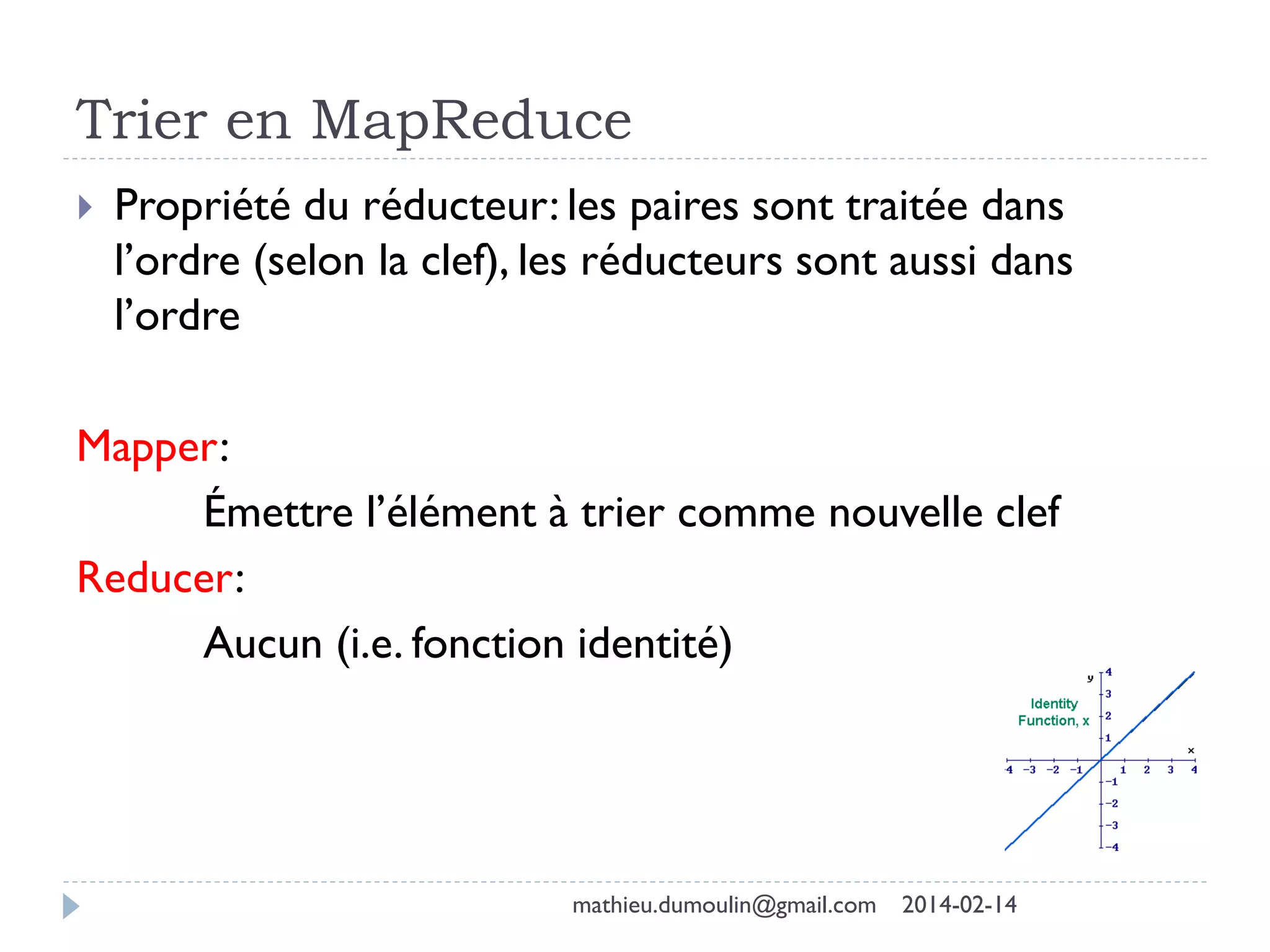 Trier en MapReduce
 Propriété du réducteur: les paires sont traitée dans
l’ordre (selon la clef), les réducteurs sont aussi dans
l’ordre
Mapper:
Émettre l’élément à trier comme nouvelle clef
Reducer:
Aucun (i.e. fonction identité)
mathieu.dumoulin@gmail.com 2014-02-14
 