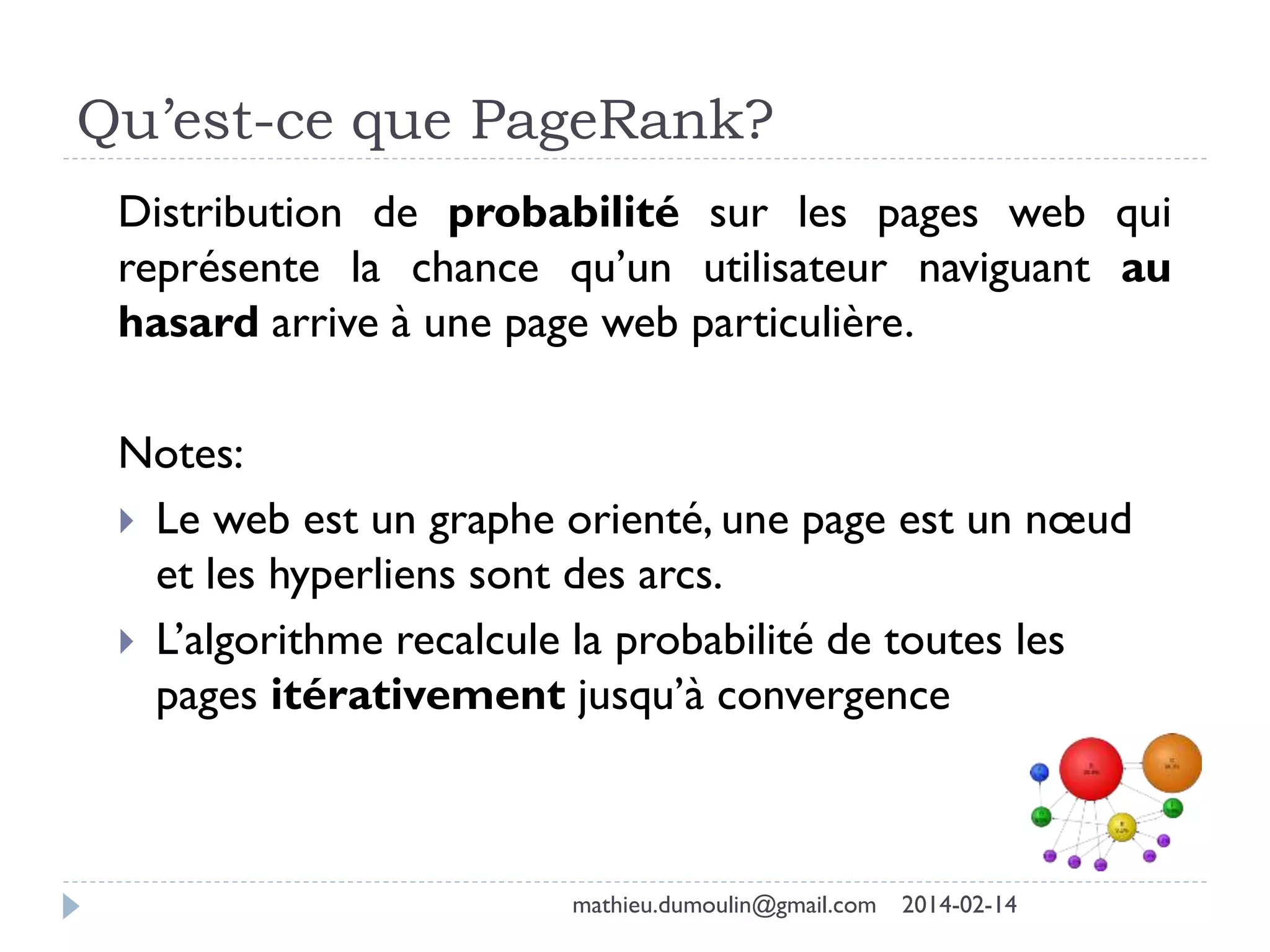 Qu’est-ce que PageRank?
Distribution de probabilité sur les pages web qui
représente la chance qu’un utilisateur naviguant au
hasard arrive à une page web particulière.
Notes:
 Le web est un graphe orienté, une page est un nœud
et les hyperliens sont des arcs.
 L’algorithme recalcule la probabilité de toutes les
pages itérativement jusqu’à convergence
mathieu.dumoulin@gmail.com 2014-02-14
 
