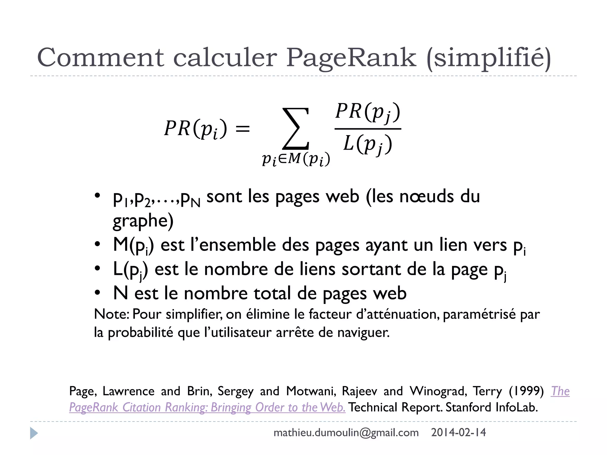 Comment calculer PageRank (simplifié)
𝑃𝑅 𝑝𝑖 =
𝑝 𝑖∈𝑀(𝑝 𝑖)
𝑃𝑅(𝑝𝑗)
𝐿(𝑝𝑗)
• p1,p2,…,pN sont les pages web (les nœuds du
graphe)
• M(pi) est l’ensemble des pages ayant un lien vers pi
• L(pj) est le nombre de liens sortant de la page pj
• N est le nombre total de pages web
Note: Pour simplifier, on élimine le facteur d’atténuation, paramétrisé par
la probabilité que l’utilisateur arrête de naviguer.
Page, Lawrence and Brin, Sergey and Motwani, Rajeev and Winograd, Terry (1999) The
PageRank Citation Ranking: Bringing Order to theWeb. Technical Report. Stanford InfoLab.
mathieu.dumoulin@gmail.com 2014-02-14
 