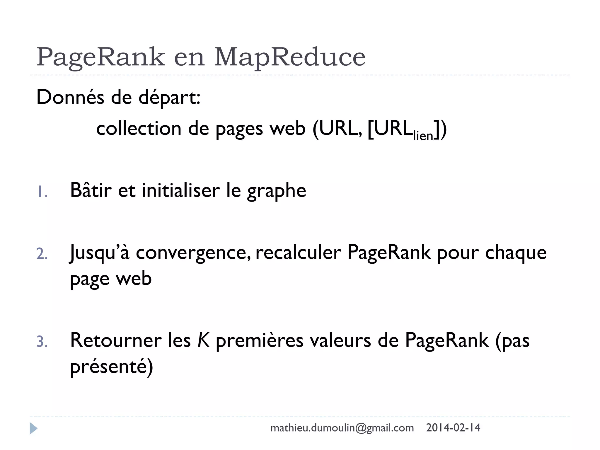 PageRank en MapReduce
Donnés de départ:
collection de pages web (URL, [URLlien])
1. Bâtir et initialiser le graphe
2. Jusqu’à convergence, recalculer PageRank pour chaque
page web
3. Retourner les K premières valeurs de PageRank (pas
présenté)
mathieu.dumoulin@gmail.com 2014-02-14
 
