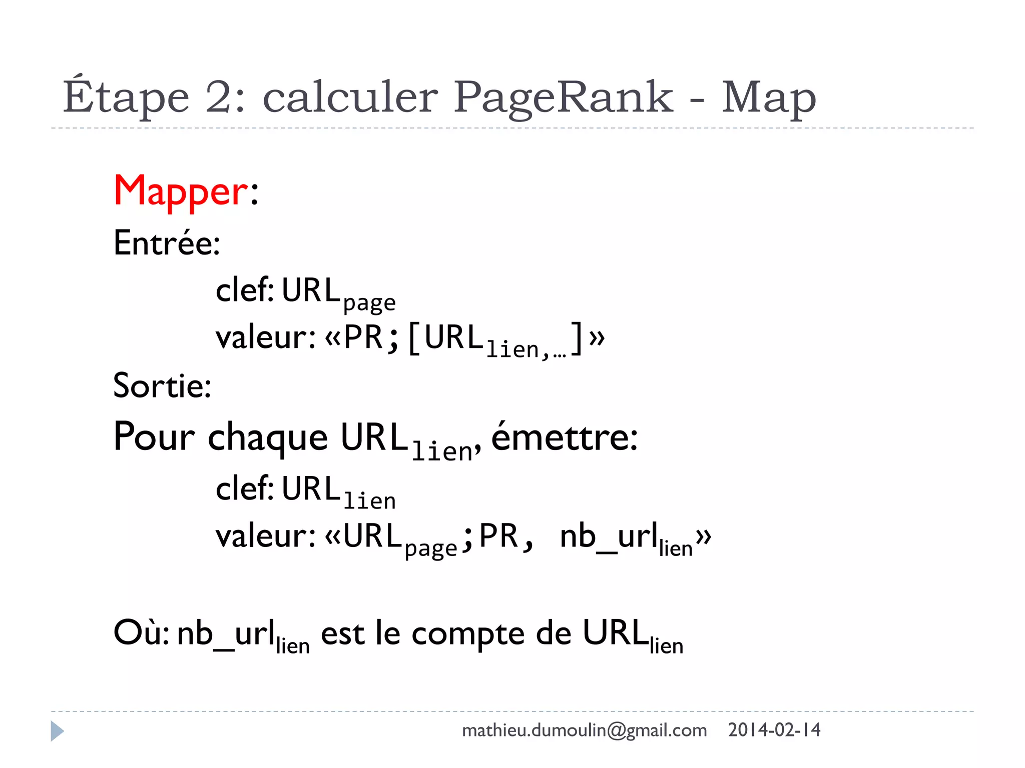 Étape 2: calculer PageRank - Map
Mapper:
Entrée:
clef: URLpage
valeur: «PR;[URLlien,…]»
Sortie:
Pour chaque URLlien, émettre:
clef: URLlien
valeur: «URLpage;PR, nb_urllien»
Où: nb_urllien est le compte de URLlien
mathieu.dumoulin@gmail.com 2014-02-14
 