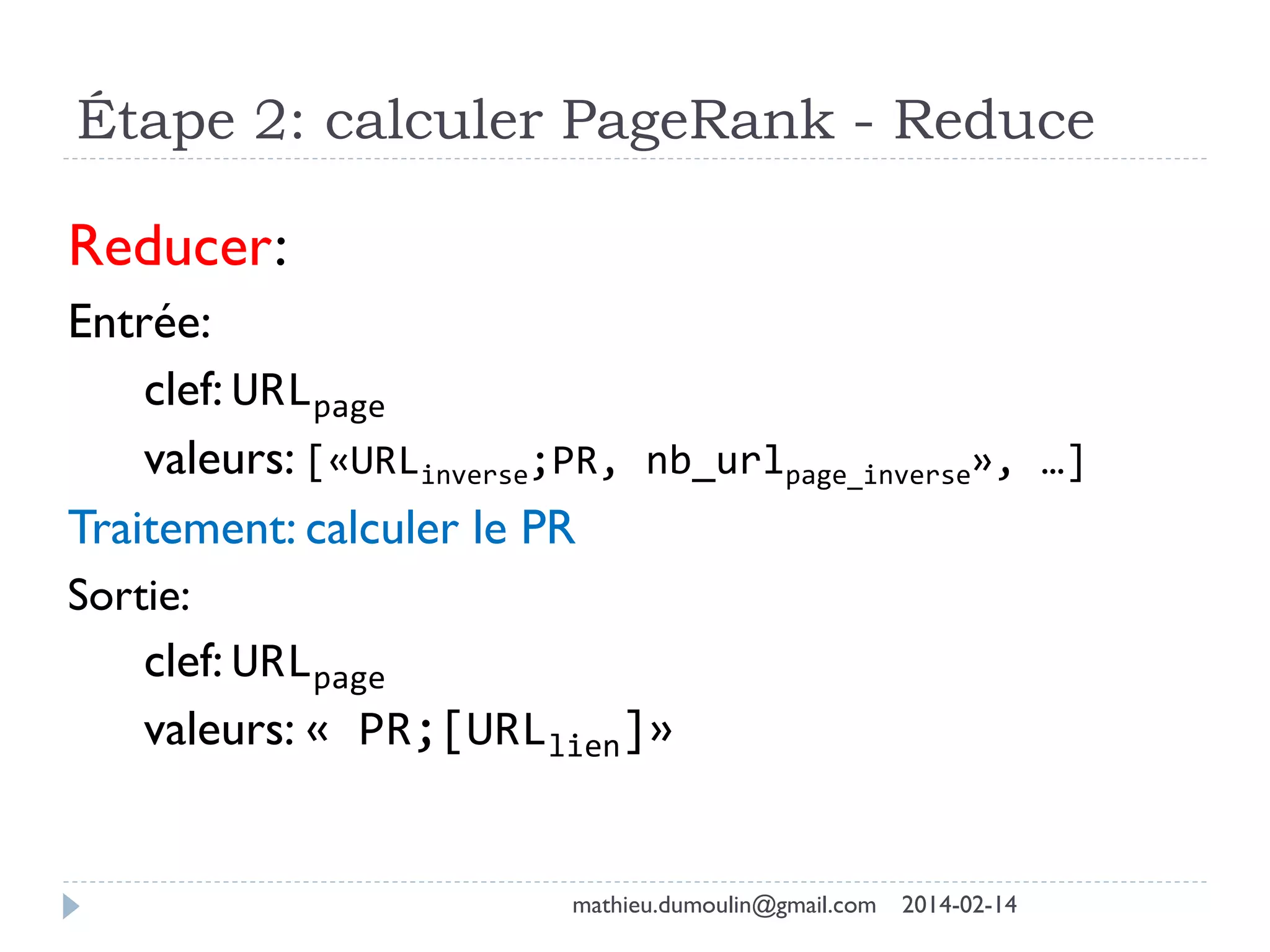 Étape 2: calculer PageRank - Reduce
Reducer:
Entrée:
clef: URLpage
valeurs: [«URLinverse;PR, nb_urlpage_inverse», …]
Traitement: calculer le PR
Sortie:
clef: URLpage
valeurs: « PR;[URLlien]»
mathieu.dumoulin@gmail.com 2014-02-14
 