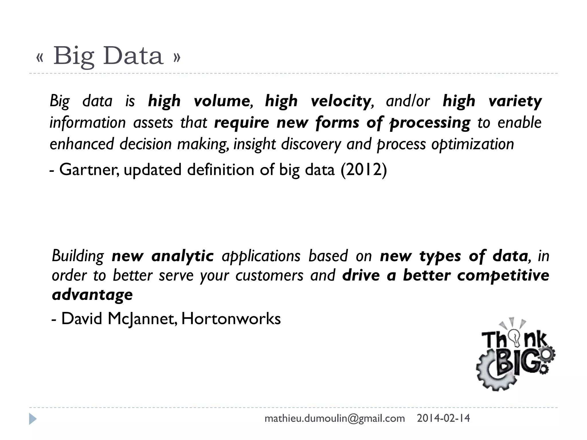 « Big Data »
Building new analytic applications based on new types of data, in
order to better serve your customers and drive a better competitive
advantage
- David McJannet, Hortonworks
Big data is high volume, high velocity, and/or high variety
information assets that require new forms of processing to enable
enhanced decision making, insight discovery and process optimization
- Gartner, updated definition of big data (2012)
mathieu.dumoulin@gmail.com 2014-02-14
 