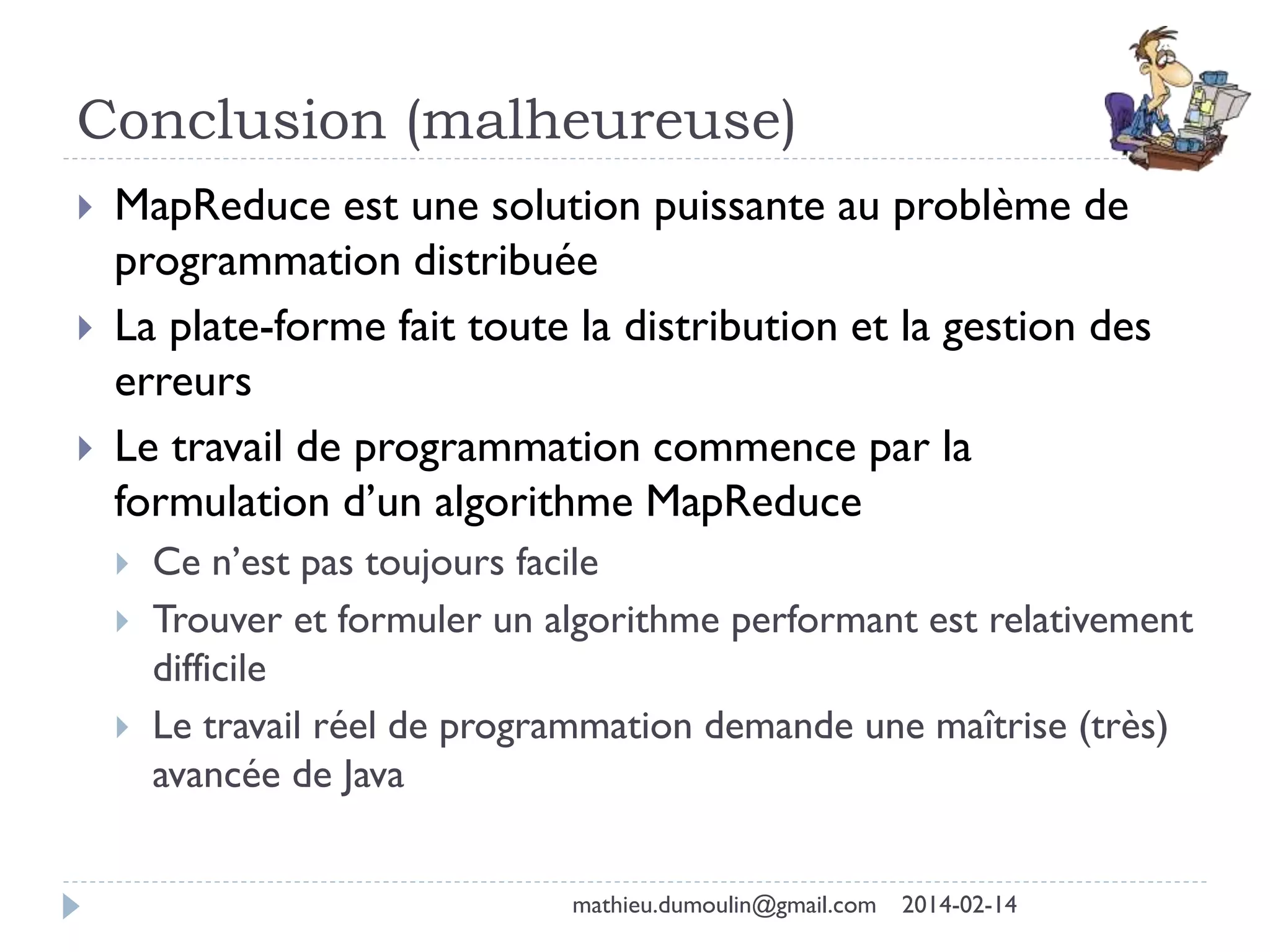 Conclusion (malheureuse)
 MapReduce est une solution puissante au problème de
programmation distribuée
 La plate-forme fait toute la distribution et la gestion des
erreurs
 Le travail de programmation commence par la
formulation d’un algorithme MapReduce
 Ce n’est pas toujours facile
 Trouver et formuler un algorithme performant est relativement
difficile
 Le travail réel de programmation demande une maîtrise (très)
avancée de Java
mathieu.dumoulin@gmail.com 2014-02-14
 