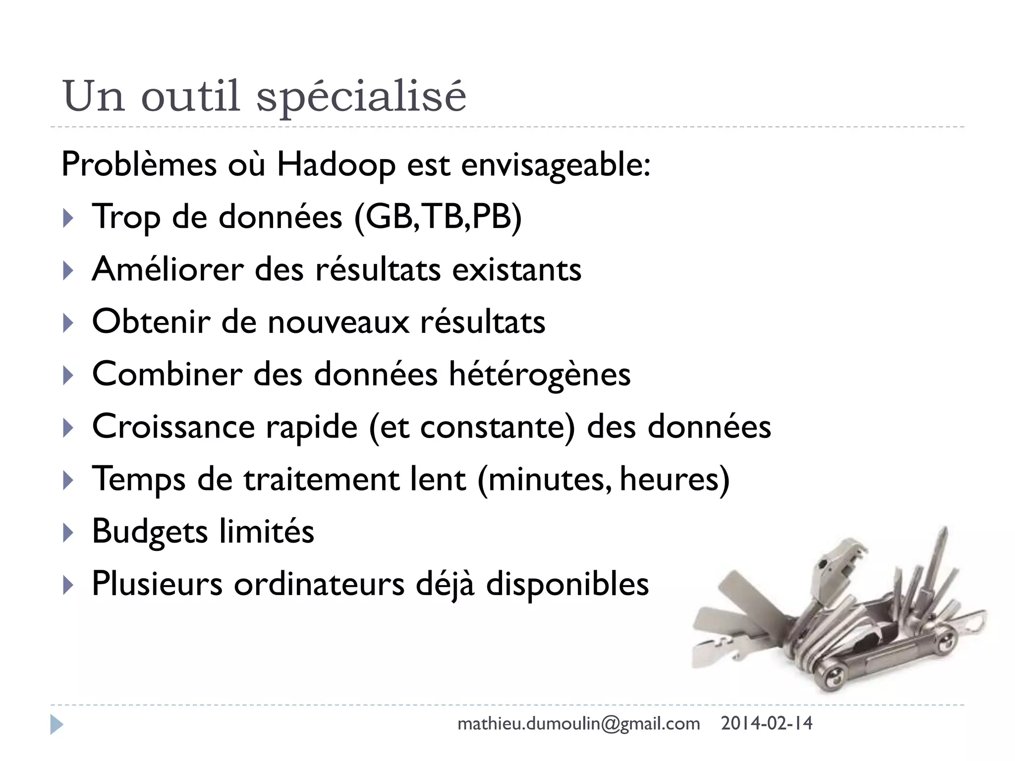 Un outil spécialisé
Problèmes où Hadoop est envisageable:
 Trop de données (GB,TB,PB)
 Améliorer des résultats existants
 Obtenir de nouveaux résultats
 Combiner des données hétérogènes
 Croissance rapide (et constante) des données
 Temps de traitement lent (minutes, heures)
 Budgets limités
 Plusieurs ordinateurs déjà disponibles
mathieu.dumoulin@gmail.com 2014-02-14
 