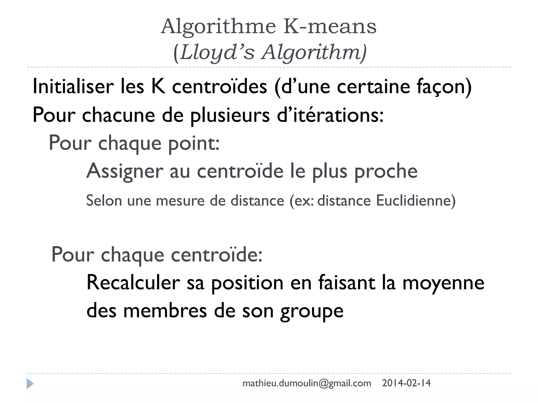 Algorithme K-means
(Lloyd’s Algorithm)
Initialiser les K centroïdes (d’une certaine façon)
Pour chacune de plusieurs d’itérations:
Pour chaque point:
Assigner au centroïde le plus proche
Selon une mesure de distance (ex: distance Euclidienne)
Pour chaque centroïde:
Recalculer sa position en faisant la moyenne
des membres de son groupe
mathieu.dumoulin@gmail.com 2014-02-14
 