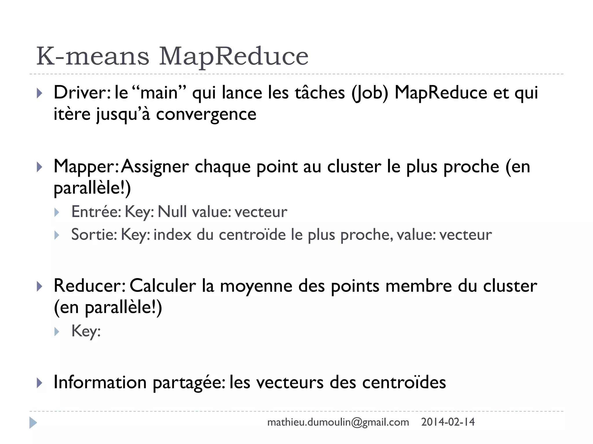 K-means MapReduce
 Driver: le “main” qui lance les tâches (Job) MapReduce et qui
itère jusqu’à convergence
 Mapper:Assigner chaque point au cluster le plus proche (en
parallèle!)
 Entrée: Key: Null value: vecteur
 Sortie: Key: index du centroïde le plus proche, value: vecteur
 Reducer: Calculer la moyenne des points membre du cluster
(en parallèle!)
 Key:
 Information partagée: les vecteurs des centroïdes
mathieu.dumoulin@gmail.com 2014-02-14
 