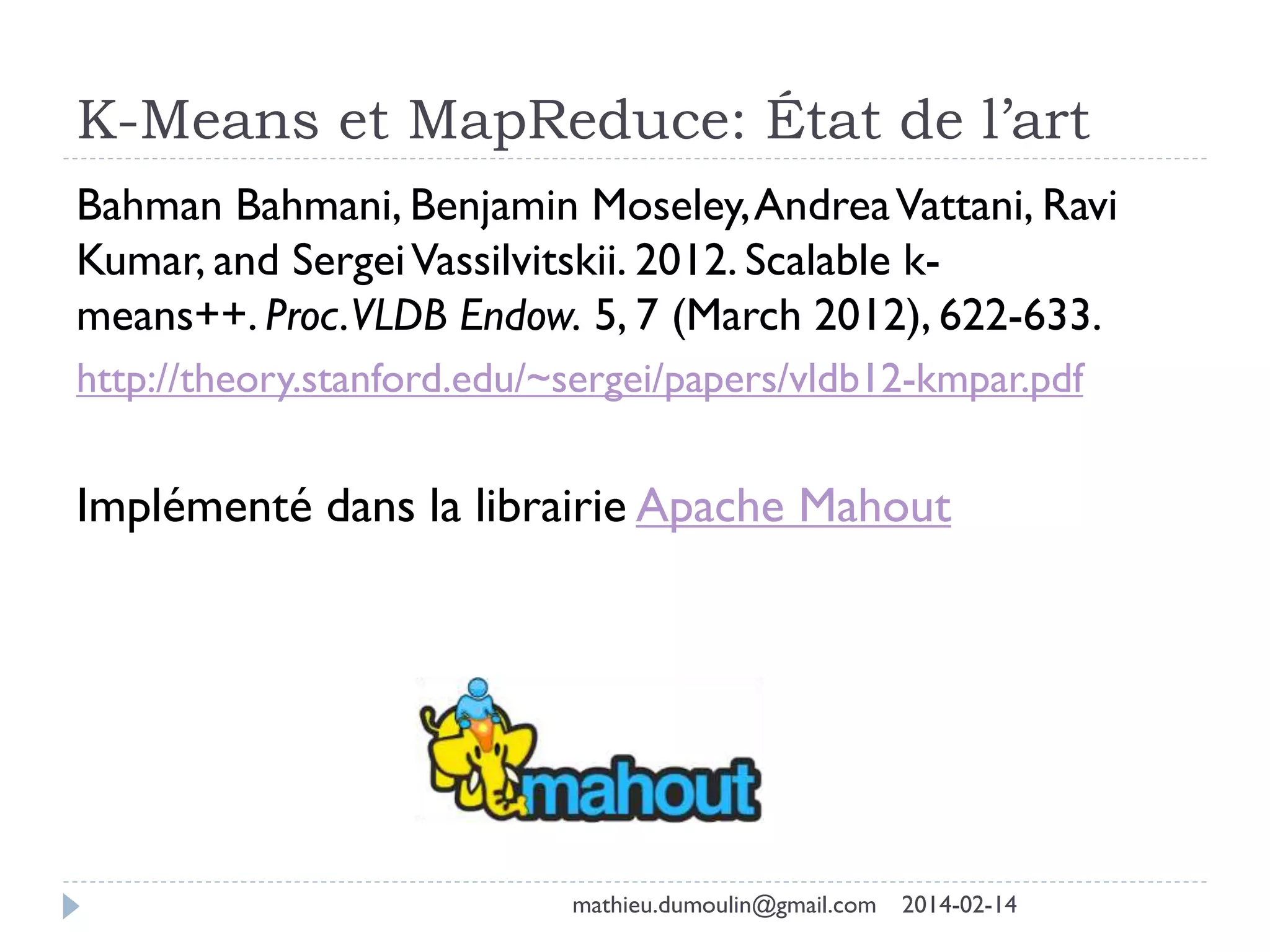K-Means et MapReduce: État de l’art
Bahman Bahmani, Benjamin Moseley,AndreaVattani, Ravi
Kumar, and SergeiVassilvitskii. 2012. Scalable k-
means++. Proc.VLDB Endow. 5, 7 (March 2012), 622-633.
http://theory.stanford.edu/~sergei/papers/vldb12-kmpar.pdf
Implémenté dans la librairie Apache Mahout
mathieu.dumoulin@gmail.com 2014-02-14
 