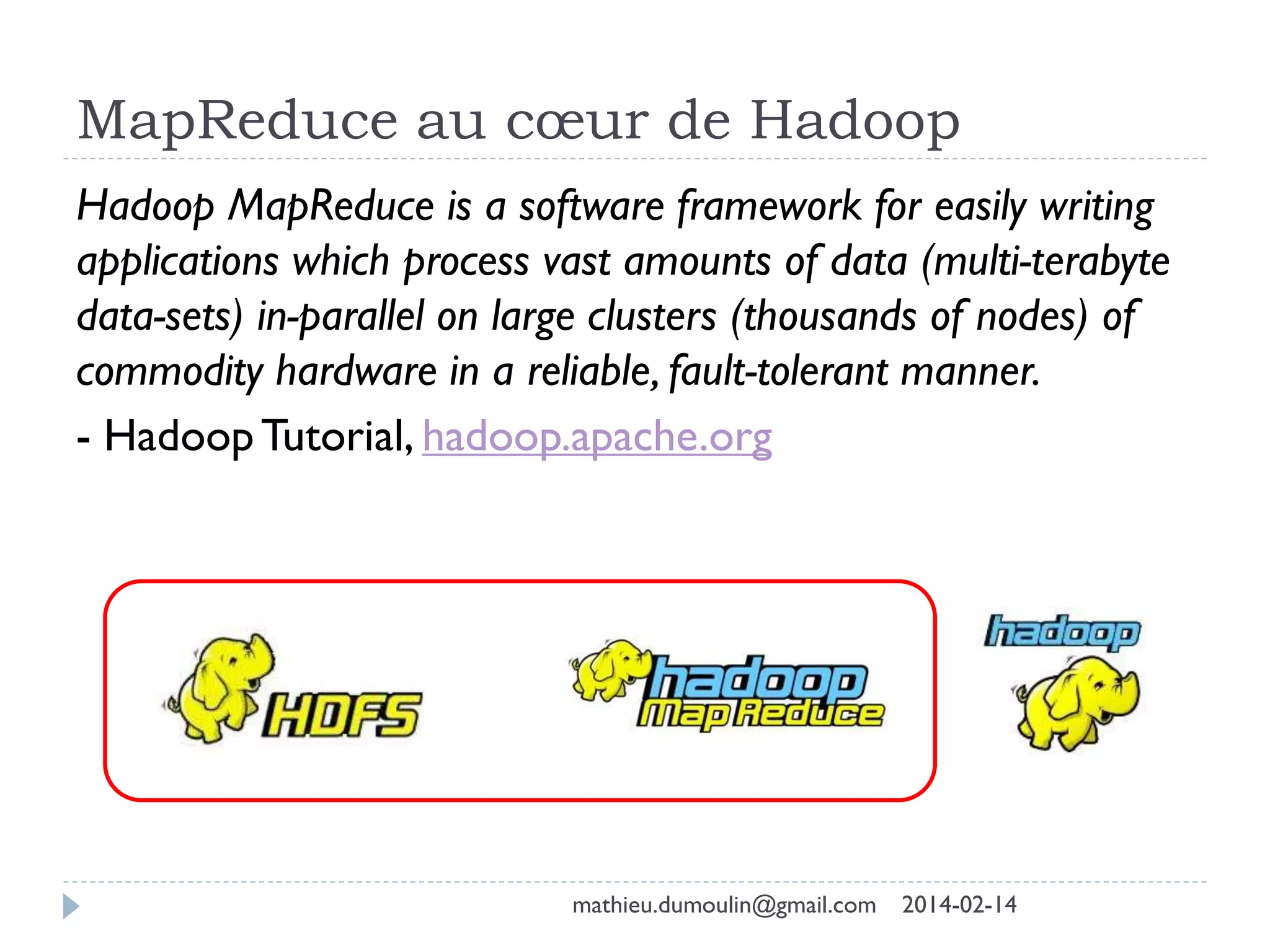 MapReduce au cœur de Hadoop
Hadoop MapReduce is a software framework for easily writing
applications which process vast amounts of data (multi-terabyte
data-sets) in-parallel on large clusters (thousands of nodes) of
commodity hardware in a reliable, fault-tolerant manner.
- Hadoop Tutorial, hadoop.apache.org
mathieu.dumoulin@gmail.com 2014-02-14
 