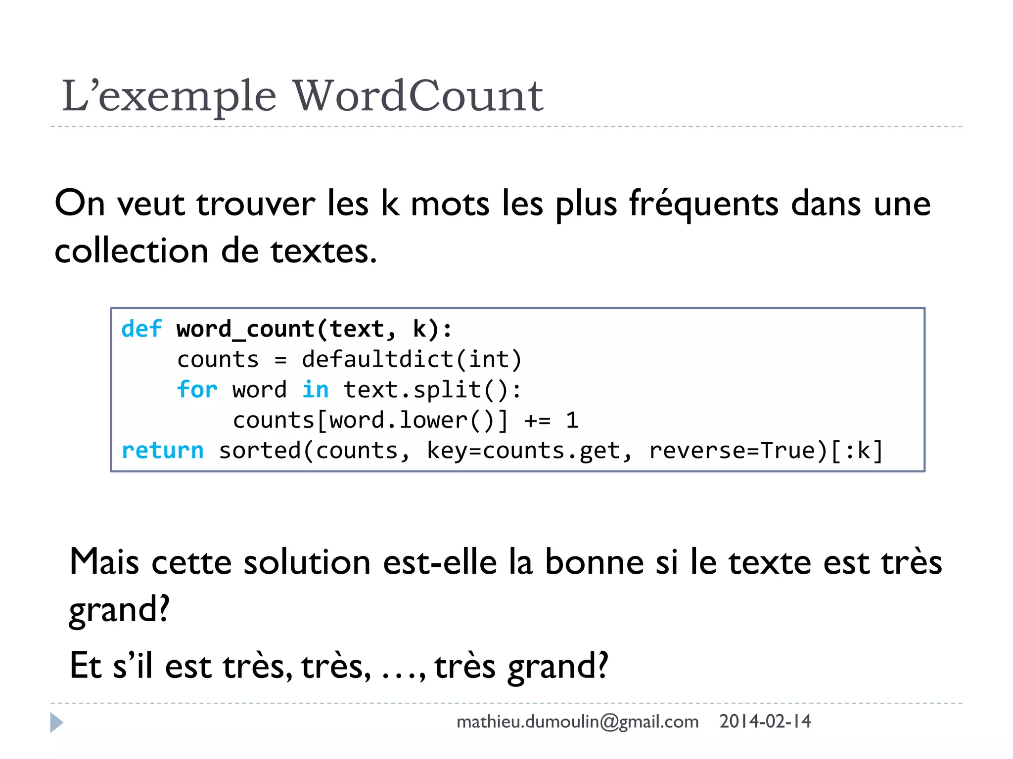 L’exemple WordCount
On veut trouver les k mots les plus fréquents dans une
collection de textes.
def word_count(text, k):
counts = defaultdict(int)
for word in text.split():
counts[word.lower()] += 1
return sorted(counts, key=counts.get, reverse=True)[:k]
Mais cette solution est-elle la bonne si le texte est très
grand?
Et s’il est très, très, …, très grand?
mathieu.dumoulin@gmail.com 2014-02-14
 