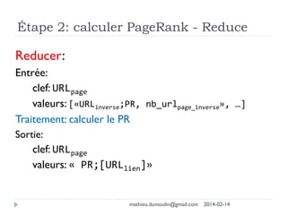 Étape 2: calculer PageRank - Reduce
Reducer:
Entrée:
clef: URLpage
valeurs: [«URLinverse;PR, nb_urlpage_inverse», …]
Traitement: calculer le PR
Sortie:
clef: URLpage
valeurs: « PR;[URLlien]»
mathieu.dumoulin@gmail.com 2014-02-14
 