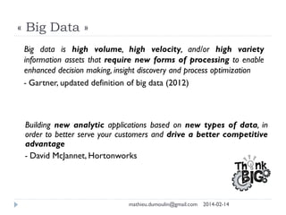 « Big Data »
Building new analytic applications based on new types of data, in
order to better serve your customers and drive a better competitive
advantage
- David McJannet, Hortonworks
Big data is high volume, high velocity, and/or high variety
information assets that require new forms of processing to enable
enhanced decision making, insight discovery and process optimization
- Gartner, updated definition of big data (2012)
mathieu.dumoulin@gmail.com 2014-02-14
 