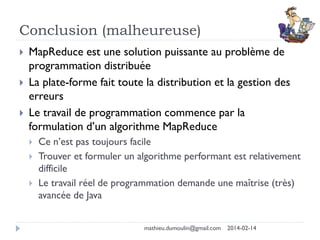 Conclusion (malheureuse)
 MapReduce est une solution puissante au problème de
programmation distribuée
 La plate-forme fait toute la distribution et la gestion des
erreurs
 Le travail de programmation commence par la
formulation d’un algorithme MapReduce
 Ce n’est pas toujours facile
 Trouver et formuler un algorithme performant est relativement
difficile
 Le travail réel de programmation demande une maîtrise (très)
avancée de Java
mathieu.dumoulin@gmail.com 2014-02-14
 