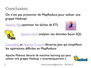 Conclusion
On n’est pas prisonnier de MapReduce pour utiliser une
grappe Hadoop!
Apache Pig: optimiser les tâches de ETL
Apache Hive: analyser ses données façon SQL
Cascading et Apache Crunch: librairies Java qui simplifient
les opérations difficiles en MapReduce
Apache Mahout: librarie de machine learning qui peut
utiliser une grappe Hadoop « automatiquement »
mathieu.dumoulin@gmail.com 2014-02-14
 