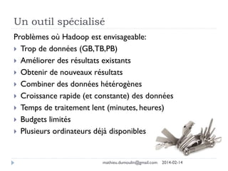 Un outil spécialisé
Problèmes où Hadoop est envisageable:
 Trop de données (GB,TB,PB)
 Améliorer des résultats existants
 Obtenir de nouveaux résultats
 Combiner des données hétérogènes
 Croissance rapide (et constante) des données
 Temps de traitement lent (minutes, heures)
 Budgets limités
 Plusieurs ordinateurs déjà disponibles
mathieu.dumoulin@gmail.com 2014-02-14
 