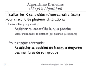 Algorithme K-means
(Lloyd’s Algorithm)
Initialiser les K centroïdes (d’une certaine façon)
Pour chacune de plusieurs d’itérations:
Pour chaque point:
Assigner au centroïde le plus proche
Selon une mesure de distance (ex: distance Euclidienne)
Pour chaque centroïde:
Recalculer sa position en faisant la moyenne
des membres de son groupe
mathieu.dumoulin@gmail.com 2014-02-14
 