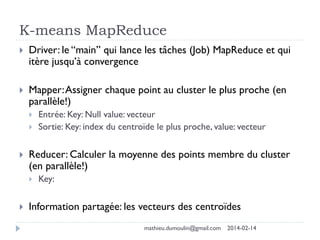 K-means MapReduce
 Driver: le “main” qui lance les tâches (Job) MapReduce et qui
itère jusqu’à convergence
 Mapper:Assigner chaque point au cluster le plus proche (en
parallèle!)
 Entrée: Key: Null value: vecteur
 Sortie: Key: index du centroïde le plus proche, value: vecteur
 Reducer: Calculer la moyenne des points membre du cluster
(en parallèle!)
 Key:
 Information partagée: les vecteurs des centroïdes
mathieu.dumoulin@gmail.com 2014-02-14
 
