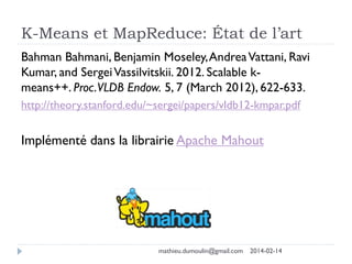 K-Means et MapReduce: État de l’art
Bahman Bahmani, Benjamin Moseley,AndreaVattani, Ravi
Kumar, and SergeiVassilvitskii. 2012. Scalable k-
means++. Proc.VLDB Endow. 5, 7 (March 2012), 622-633.
http://theory.stanford.edu/~sergei/papers/vldb12-kmpar.pdf
Implémenté dans la librairie Apache Mahout
mathieu.dumoulin@gmail.com 2014-02-14
 