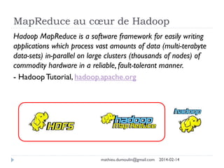 MapReduce au cœur de Hadoop
Hadoop MapReduce is a software framework for easily writing
applications which process vast amounts of data (multi-terabyte
data-sets) in-parallel on large clusters (thousands of nodes) of
commodity hardware in a reliable, fault-tolerant manner.
- Hadoop Tutorial, hadoop.apache.org
mathieu.dumoulin@gmail.com 2014-02-14
 