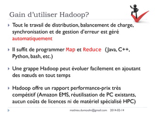 Gain d’utiliser Hadoop?
 Tout le travail de distribution, balancement de charge,
synchronisation et de gestion d’erreur est géré
automatiquement
 Il suffit de programmer Map et Reduce (Java, C++,
Python, bash, etc.)
 Une grappe Hadoop peut évoluer facilement en ajoutant
des nœuds en tout temps
 Hadoop offre un rapport performance-prix très
compétitif (Amazon EMS, réutilisation de PC existants,
aucun coûts de licences ni de matériel spécialisé HPC)
mathieu.dumoulin@gmail.com 2014-02-14
 
