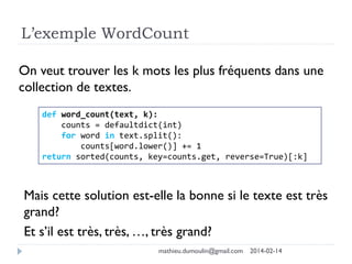 L’exemple WordCount
On veut trouver les k mots les plus fréquents dans une
collection de textes.
def word_count(text, k):
counts = defaultdict(int)
for word in text.split():
counts[word.lower()] += 1
return sorted(counts, key=counts.get, reverse=True)[:k]
Mais cette solution est-elle la bonne si le texte est très
grand?
Et s’il est très, très, …, très grand?
mathieu.dumoulin@gmail.com 2014-02-14
 