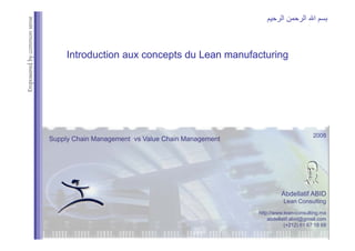 mon
sense
‫اﻟﺮﺣﻴﻢ‬ ‫اﻟﺮﺣﻤﻦ‬ ‫اﷲ‬ ‫ﺑﺴﻢ‬
ed
by
comm
Introduction aux concepts du Lean
Introduction aux concepts du Lean manufacturing
manufacturing
Empowere
2008
Supply Chain Management vs Value Chain Management
Supply Chain Management vs Value Chain Management
Abdellatif ABID
Lean Consulting
//
http://www.lean-consulting.ma
abdellatif.abid@gmail.com
(+212) 61 67 18 68
 