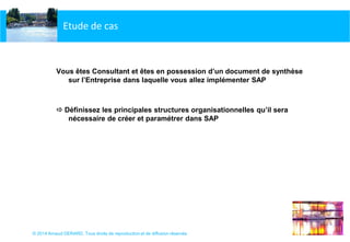 © 2014 Arnaud GERARD, Tous droits de reproduction et de diffusion réservés
Etude de cas
Vous êtes Consultant et êtes en possession d’un document de synthèse
sur l’Entreprise dans laquelle vous allez implémenter SAP
 Définissez les principales structures organisationnelles qu’il sera
nécessaire de créer et paramétrer dans SAP
 