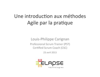 Une	
  introduc,on	
  aux	
  méthodes	
  
Agile	
  par	
  la	
  pra,que	
  
	
  
Louis-­‐Philippe	
  Carignan	
  
Professional	
  Scrum	
  Trainer	
  (PST)	
  
Cer,ﬁed	
  Scrum	
  Coach	
  (CSC)	
  
23	
  avril	
  2013	
  
 