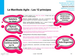Introduction
Fondement de l’agilité
Approche technique
Approche humaine
Approche financière
ConclusionLe Manifeste Agile : Les 12 principes
(c) Agilii - Octobre 2008 - 23 -
Our highest priority is to satisfy the customer through early and continuous
delivery of valuable software
Welcome changing requirements, even late in development. Agile processes
harness change for the customer's competitive advantage
Deliver working software frequently, from a couple of weeks to a couple of
months, with a preference to the shorter timescale
Business people and developers must work together daily throughout the project
Build projects around motivated individuals. Give them the environment and
support they need, and trust them to get the job done
The most efficient and effective method of conveying information to and within
a development team is face-to-face conversation
Working software is the primary measure of progress
Agile processes promote sustainable development. The sponsors, developers,
and users should be able to maintain a constant pace indefinitely
Continuous attention to technical excellence and good design enhances agility
Simplicity -- the art of maximizing the amount of work not done--is essential
The best architectures, requirements, and designs emerge from self-organizing
teams
At regular intervals, the team reflects on how to become more effective, then
tunes and adjusts its behavior accordingly
Construire un
Projet autour
de personnes
motivées
Equipe
Auto-Organisée
Rythme
soutenable
Amélioration
continue basée
sur la
collaboration
Satisfaire
le client