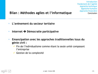 Introduction
Fondement de l’agilité
Approche technique
Approche humaine
Approche financière
ConclusionBilan : Méthodes agiles et l’informatique
L’avènement du secteur tertiaire
Internet Démocratie participative
Emancipation avec les approches traditionnelles issus du
génie civil :
Fin de l’individualisme comme étant la seule unité composant
l’entreprise
Gestion de la complexité
(c) Agilii - Octobre 2008 - 41 -