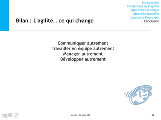 Introduction
Fondement de l’agilité
Approche technique
Approche humaine
Approche financière
ConclusionBilan : L'agilité… ce qui change
(c) Agilii - Octobre 2008 - 42 -
Communiquer autrement
Travailler en équipe autrement
Manager autrement
Développer autrement