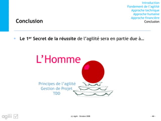 Introduction
Fondement de l’agilité
Approche technique
Approche humaine
Approche financière
ConclusionConclusion
Le 1er Secret de la réussite de l’agilité sera en partie due à…
- 44 -
TDD
Gestion de Projet
Principes de l’agilité
L’Homme
(c) Agilii - Octobre 2008