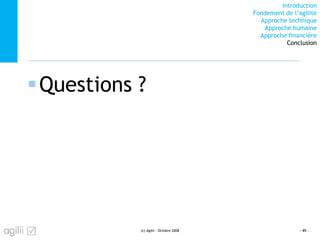 Introduction
Fondement de l’agilité
Approche technique
Approche humaine
Approche financière
Conclusion
Questions ?
(c) Agilii - Octobre 2008 - 45 -