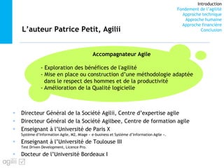Introduction
Fondement de l’agilité
Approche technique
Approche humaine
Approche financière
ConclusionL’auteur Patrice Petit, Agilii
Directeur Général de la Société Agilii, Centre d’expertise agile
Directeur Général de la Société Agilbee, Centre de formation agile
Enseignant à l’Université de Paris X
Système d’Information Agile, M2, Miage « e-business et Système d’Information Agile ».
Enseignant à l’Université de Toulouse III
Test Driven Development, Licence Pro.
Docteur de l’Université Bordeaux I
Accompagnateur Agile
- Exploration des bénéfices de l'agilité
- Mise en place ou construction d’une méthodologie adaptée
dans le respect des hommes et de la productivité
- Amélioration de la Qualité logicielle