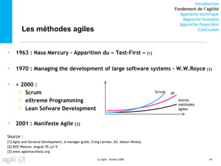 Introduction
Fondement de l’agilité
Approche technique
Approche humaine
Approche financière
ConclusionLes méthodes agiles
 1963 : Nasa Mercury – Apparition du « Test-First » [1]
 1970 : Managing the development of large software systems – W.W.Royce [2]
 < 2000 :
 Scrum
 eXtreme Programming
 Lean Sofware Development
 2001 : Manifeste Agile [3]
Source :
[1] Agile and Iterative Development, A manager guide, Craig Larman, Ed. Adison Wesley
[2] IEEE Wescon, August 70, p1-9
[3] www.agilemanifesto.org
(c) Agilii - Octobre 2008 - 8 -
Scrum XP
Autres
méthodes
agiles
 