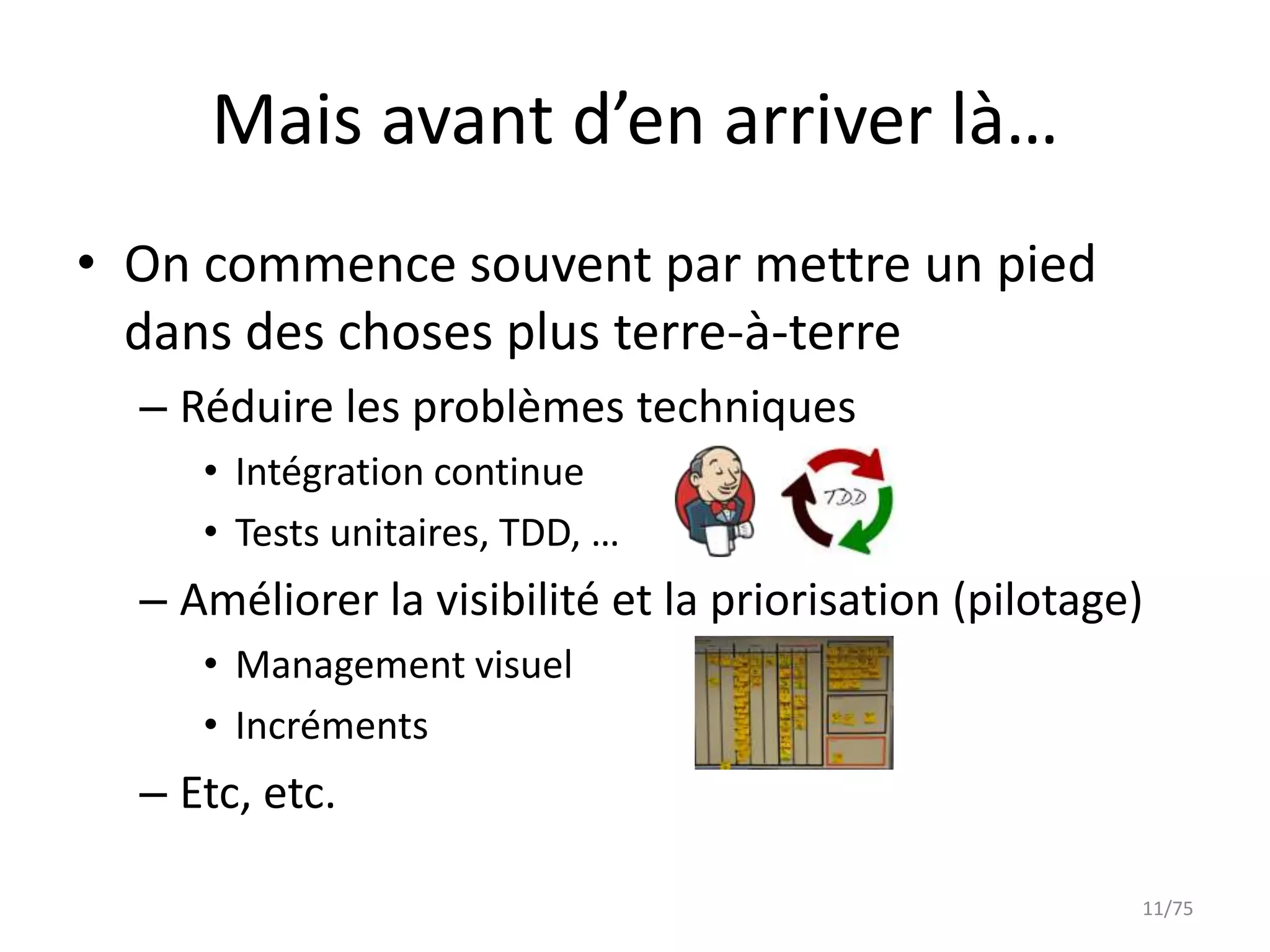 Mais avant d’en arriver là…
• On commence souvent par mettre un pied
  dans des choses plus terre-à-terre
  – Réduire les problèmes techniques
     • Intégration continue
     • Tests unitaires, TDD, …
  – Améliorer la visibilité et la priorisation (pilotage)
     • Management visuel
     • Incréments
  – Etc, etc.

                                                        11/75
 
