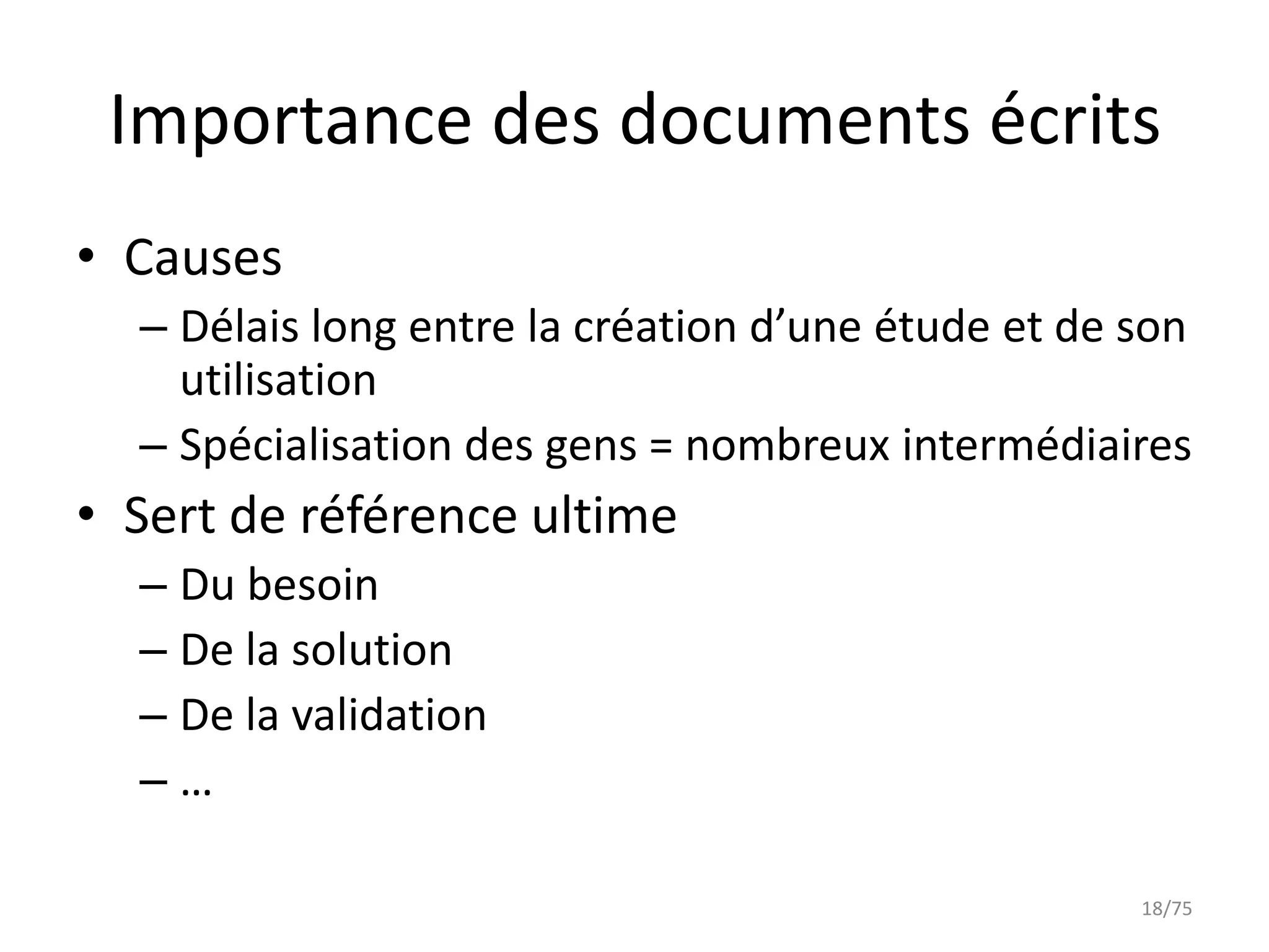 Importance des documents écrits
• Causes
  – Délais long entre la création d’une étude et de son
    utilisation
  – Spécialisation des gens = nombreux intermédiaires
• Sert de référence ultime
  – Du besoin
  – De la solution
  – De la validation
  –…

                                                    18/75
 