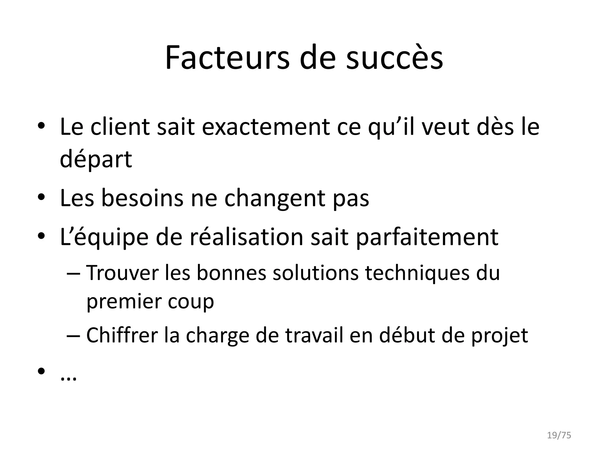 Facteurs de succès
• Le client sait exactement ce qu’il veut dès le
  départ
• Les besoins ne changent pas
• L’équipe de réalisation sait parfaitement
  – Trouver les bonnes solutions techniques du
    premier coup
  – Chiffrer la charge de travail en début de projet
• …

                                                       19/75
 