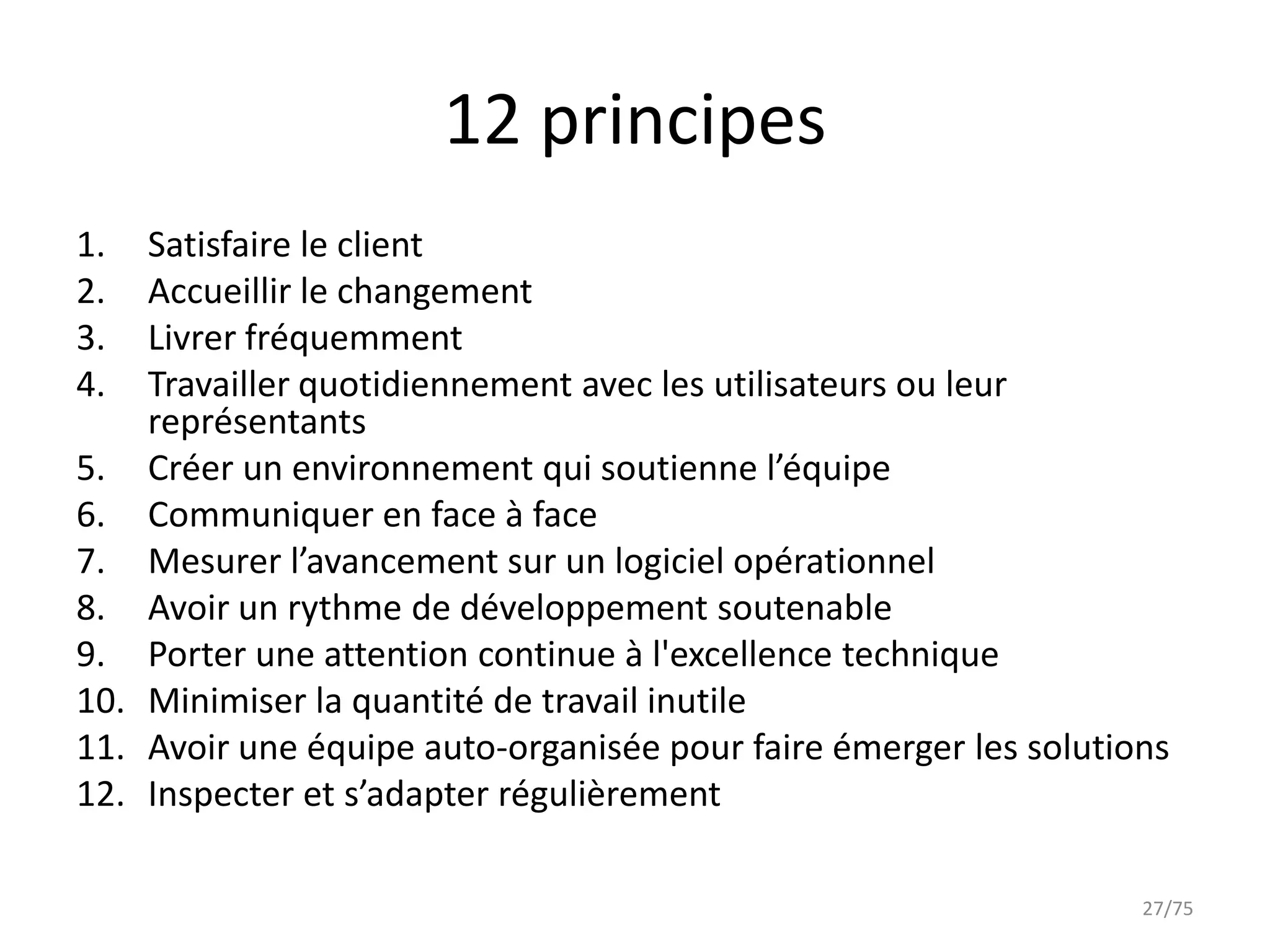 12 principes
1.  Satisfaire le client
2.  Accueillir le changement
3.  Livrer fréquemment
4.  Travailler quotidiennement avec les utilisateurs ou leur
    représentants
5. Créer un environnement qui soutienne l’équipe
6. Communiquer en face à face
7. Mesurer l’avancement sur un logiciel opérationnel
8. Avoir un rythme de développement soutenable
9. Porter une attention continue à l'excellence technique
10. Minimiser la quantité de travail inutile
11. Avoir une équipe auto-organisée pour faire émerger les solutions
12. Inspecter et s’adapter régulièrement

                                                                  27/75
 