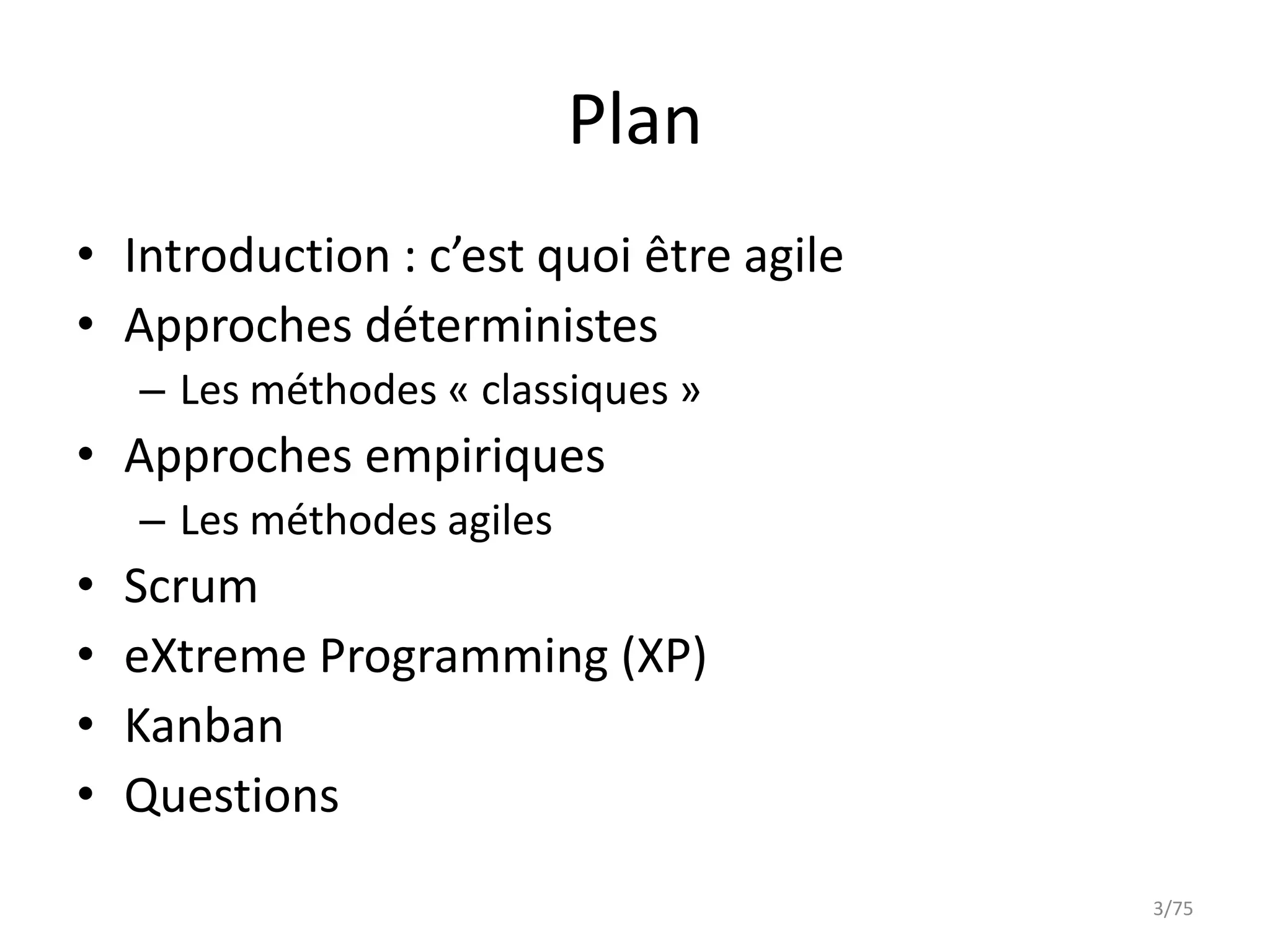 Plan
• Introduction : c’est quoi être agile
• Approches déterministes
    – Les méthodes « classiques »
• Approches empiriques
    – Les méthodes agiles
•   Scrum
•   eXtreme Programming (XP)
•   Kanban
•   Questions
                                         3/75
 