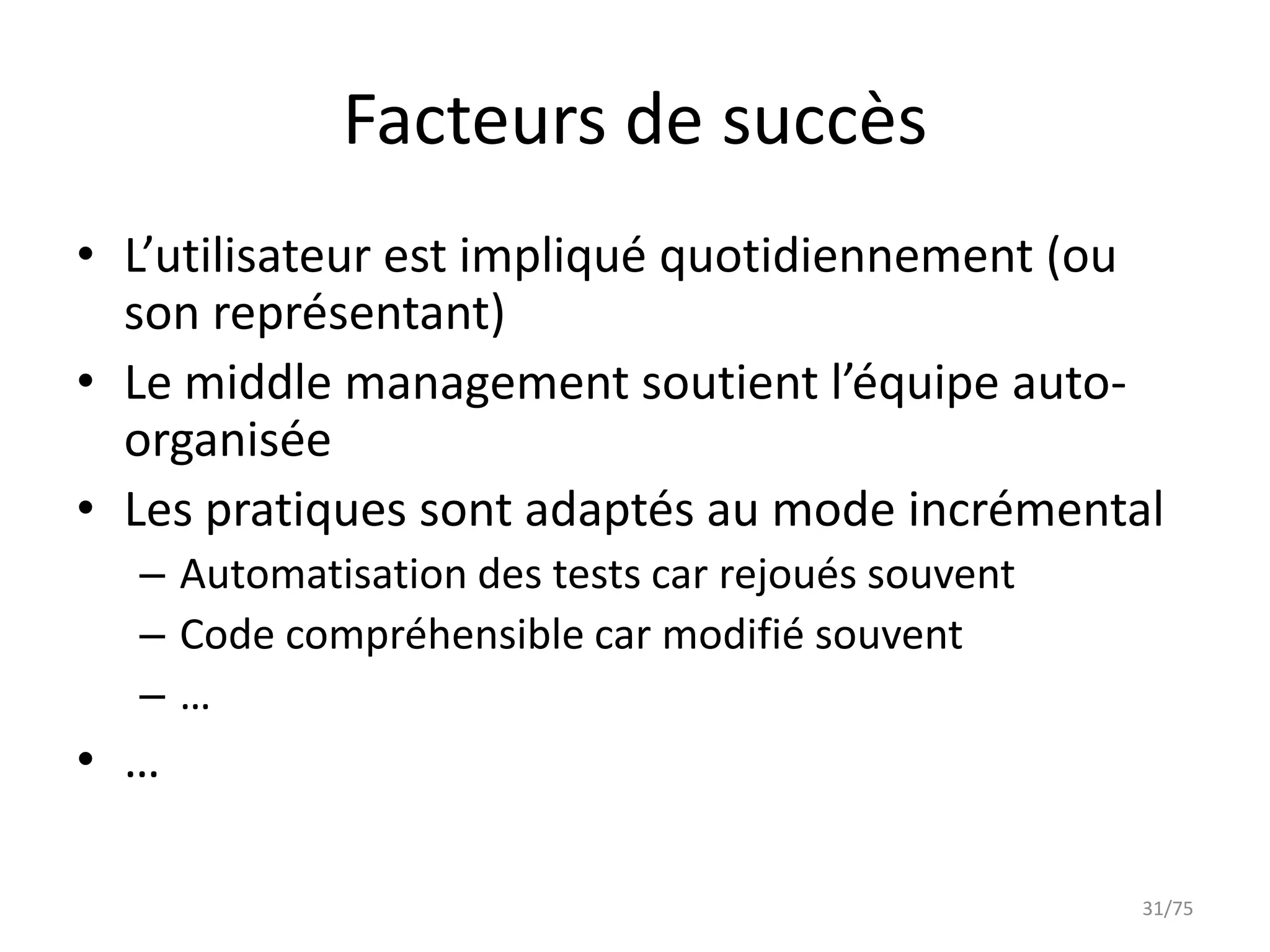 Facteurs de succès
• L’utilisateur est impliqué quotidiennement (ou
  son représentant)
• Le middle management soutient l’équipe auto-
  organisée
• Les pratiques sont adaptés au mode incrémental
  – Automatisation des tests car rejoués souvent
  – Code compréhensible car modifié souvent
  –…
• …

                                                   31/75
 