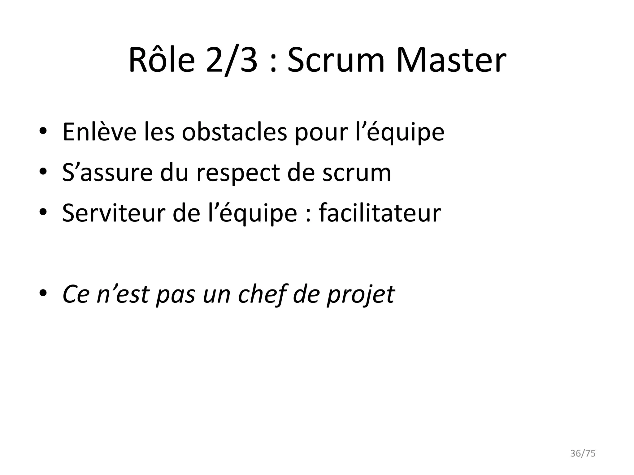Rôle 2/3 : Scrum Master
• Enlève les obstacles pour l’équipe
• S’assure du respect de scrum
• Serviteur de l’équipe : facilitateur

• Ce n’est pas un chef de projet




                                         36/75
 
