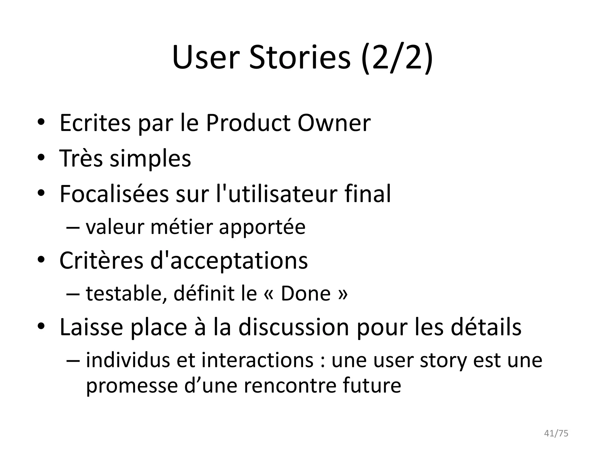 User Stories (2/2)
• Ecrites par le Product Owner
• Très simples
• Focalisées sur l'utilisateur final
   – valeur métier apportée
• Critères d'acceptations
   – testable, définit le « Done »
• Laisse place à la discussion pour les détails
   – individus et interactions : une user story est une
     promesse d’une rencontre future
                                                          41/75
 