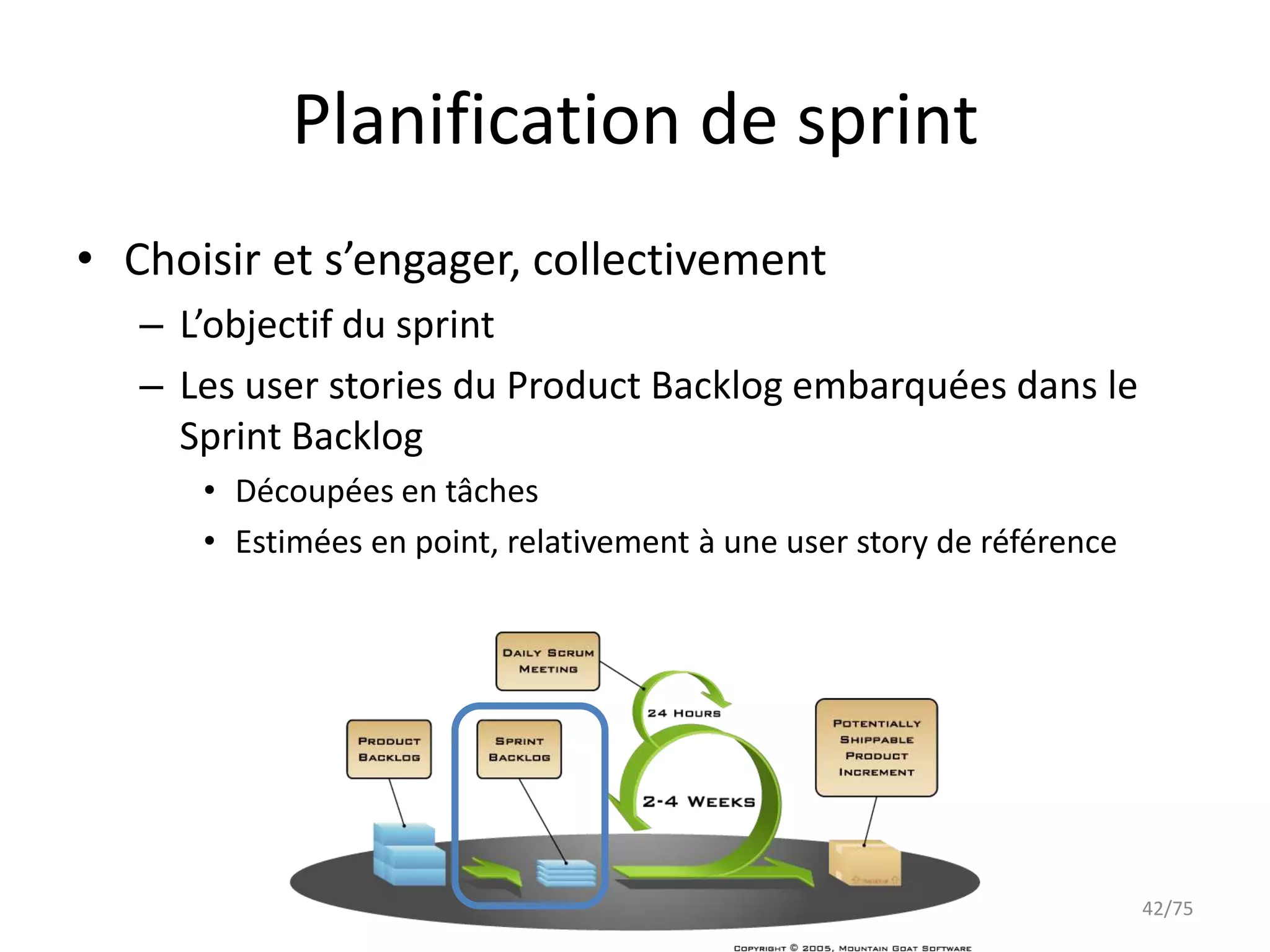 Planification de sprint
• Choisir et s’engager, collectivement
   – L’objectif du sprint
   – Les user stories du Product Backlog embarquées dans le
     Sprint Backlog
      • Découpées en tâches
      • Estimées en point, relativement à une user story de référence




                                                                        42/75
 